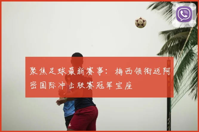 聚焦足球最新赛事：梅西领衔迈阿密国际冲击联赛冠军宝座