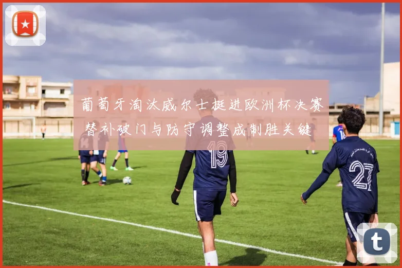 葡萄牙淘汰威尔士挺进欧洲杯决赛 替补破门与防守调整成制胜关键