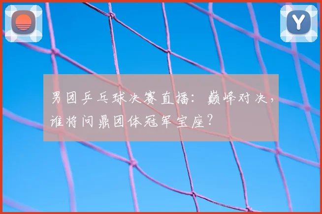男团乒乓球决赛直播：巅峰对决，谁将问鼎团体冠军宝座？